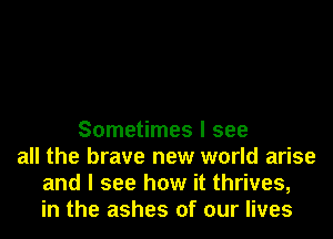 Sometimes I see
all the brave new world arise
and I see how it thrives,
in the ashes of our lives