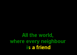 All the world,
where every neighbour
is a friend