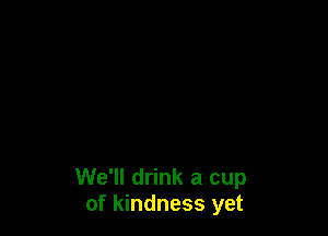 We'll drink a cup
of kindness yet