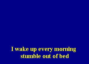 I wake up every morning
stumble out of bed