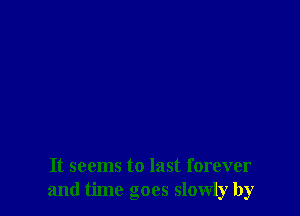 It seems to last forever
and time goes slowly by