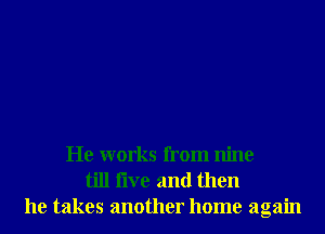 He works from nine
till live and then
he takes another home again