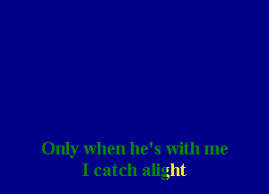 Only when he's with me
I catch alight