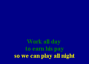 Work all day
to earn his pay
so we can play all night