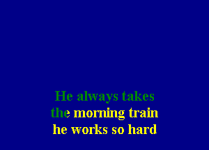 He always takes
the morning train
he works so hard