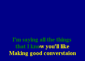 I'm saying all the things
that I knowr you'll like
Making good converstaion