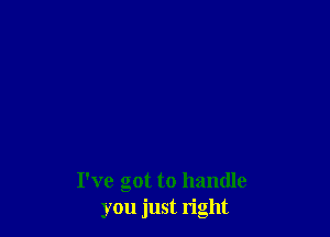 I've got to handle
you just right