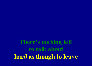 There's nothing left
to talk about
hard as though to leave