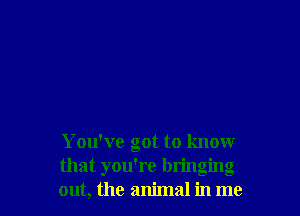 You've got to know
that you're bringing
out, the animal in me