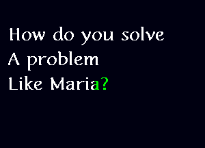 How do you solve
A problem

Like Maria?