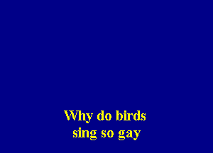 Why (10 birds
sing so gay