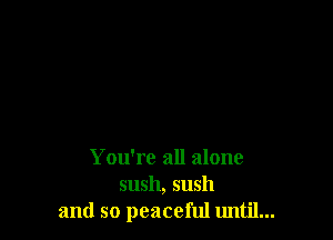 You're all alone
sush, sush
and so peaceful until...