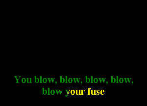 You blow, blow, blow, blow,
blow your fuse
