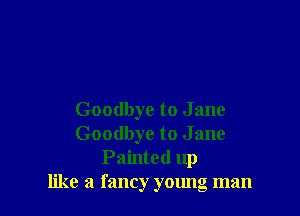 Goodbye to J ane
Goodbye to J ane
Painted up
like a fancy young man