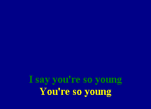 I say you're so young
You're so young