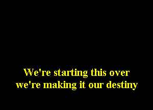 We're starting this over
we're making it our destiny