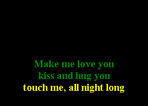 Make me love you
kiss and hug you
touch me, all night long
