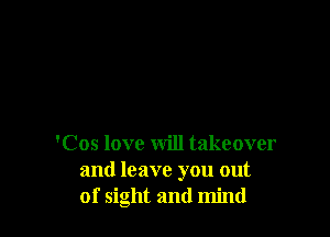 'Cos love will takeover
and leave you out
of sight and mind