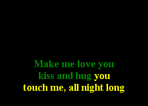Make me love you
kiss and hug you
touch me, all night long