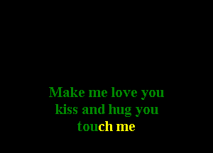 Make me love you
kiss and hug you
touch me