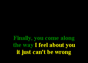 Finally, you come along
the way I feel about you
it just can't be wrong