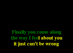 Finally you come along
the way I feel about you
it just can't be wrong