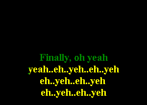 Finally, oh yeah
yeah..eh..yeh..eh..yeh
eh..yeh..eh..yeh
eh..yeh..eh..yeh