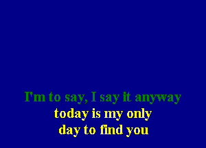 I'm to say, I say it anyway
today is my only
day to End you