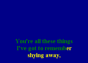 You're all these things
I've got to remember
shying away,
