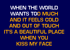 WHEN THE WORLD
WANTS TOO MUCH
AND IT FEELS COLD
AND OUT OF TOUCH
ITS A BEAUTIFUL PLACE
WHEN YOU
KISS MY FACE