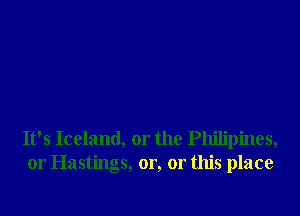 It's Iceland, 01' the Philipines,
01' Hastings, or, or this place