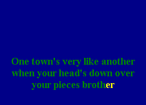 One town's very like another
When your head's down over
your pieces brother
