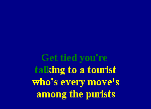 Get tied you're
talking to a tourist
who's every move's
among the purists