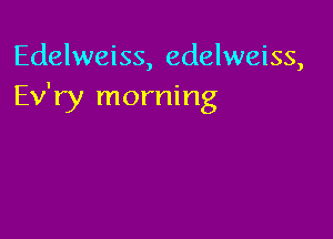 Edelweiss, edelweiss,
Ev'ry morning