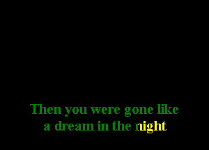 Then you were gone like
a dream in the night