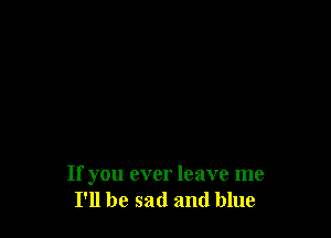 If you ever leave me
I'll be sad and blue