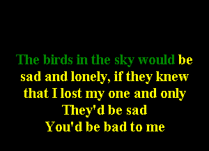 The birds in the sky would be
sad and lonely, if they knewr
that I lost my one and only

They'd be sad
You'd be bad to me