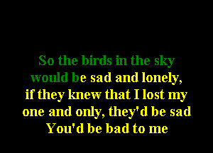 So the birds in the sky
would be sad and lonely,
if they knewr that I lost my

one and only, they'd be sad
You'd be bad to me