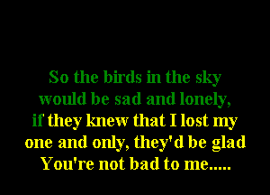 So the birds in the sky
would be sad and lonely,
if they knewr that I lost my
one and only, they'd be glad
You're not bad to me .....