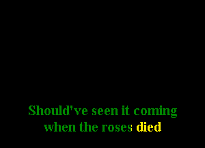Should've seen it coming
when the roses died
