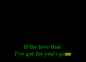 If the love that
I've got for you's gone