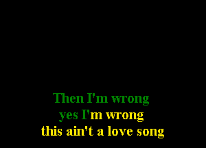 Then I'm wrong
yes I'm wrong
this ain't a love song