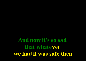 And now it's so sad
that whatever
we had it was safe then