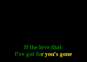 If the love that
I've got for you's gone