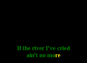 If the river I've cried
ain't no more