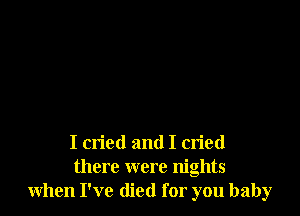I cried and I cried
there were nights
when I've died for you baby