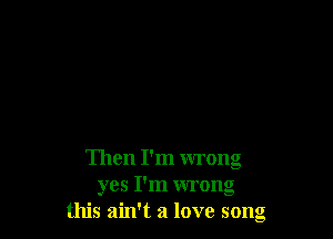 Then I'm wrong
yes I'm wrong
this ain't a love song