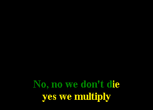 No, no we don't die
yes we multiply