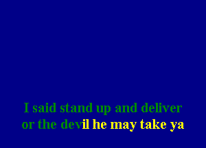 I said stand up and deliver
or the devil he may take ya