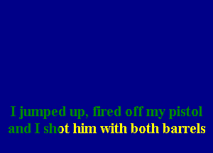 I jumped up, tired off my pistol
and I shot him With both barrels